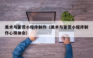 南阳美术与鉴赏小程序制作（美术与鉴赏小程序制作心得体会）
