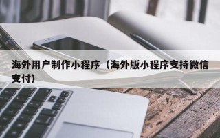 南阳海外用户制作小程序（海外版小程序支持微信支付）
