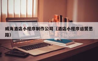 南阳威海酒店小程序制作公司（酒店小程序运营思路）
